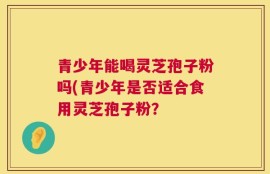 青少年能喝灵芝孢子粉吗(青少年是否适合食用灵芝孢子粉？