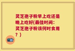 灵芝孢子粉早上吃还是晚上吃好(最佳时间：灵芝孢子粉该何时食用？)