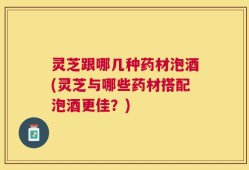 灵芝跟哪几种药材泡酒(灵芝与哪些药材搭配泡酒更佳？)