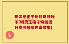 喝灵芝孢子粉对皮肤好不(喝灵芝孢子粉能提升皮肤健康神奇效果)