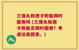 三保丸和孢子粉能同时服用吗 (三保丸和孢子粉能否同时服用？考虑这些因素。)