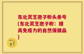 东北灵芝孢子粉头条号(东北灵芝孢子粉：提高免疫力的自然保健品)