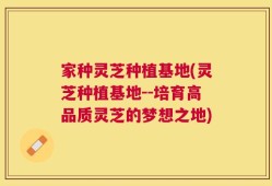 家种灵芝种植基地(灵芝种植基地--培育高品质灵芝的梦想之地)