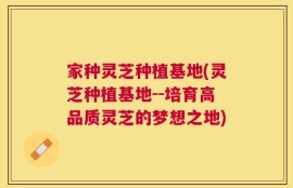 家种灵芝种植基地(灵芝种植基地--培育高品质灵芝的梦想之地)