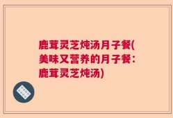 鹿茸灵芝炖汤月子餐(美味又营养的月子餐：鹿茸灵芝炖汤)