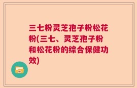 三七粉灵芝孢子粉松花粉(三七、灵芝孢子粉和松花粉的综合保健功效)