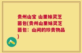 贵州山宝 山里妹灵芝菌包(贵州山里妹灵芝菌包：山间的珍贵物品)