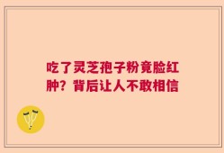 吃了灵芝孢子粉竟脸红肿？背后让人不敢相信