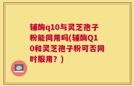辅酶q10与灵芝孢子粉能同用吗(辅酶Q10和灵芝孢子粉可否同时服用？)