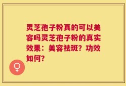 灵芝孢子粉真的可以美容吗灵芝孢子粉的真实效果：美容祛斑？功效如何？