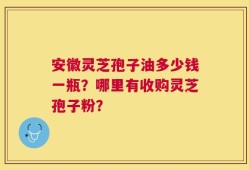 安徽灵芝孢子油多少钱一瓶？哪里有收购灵芝孢子粉？
