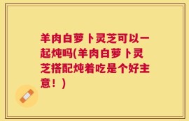 羊肉白萝卜灵芝可以一起炖吗(羊肉白萝卜灵芝搭配炖着吃是个好主意！)