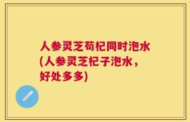 人参灵芝苟杞同时泡水(人参灵芝杞子泡水，好处多多)