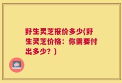 野生灵芝报价多少(野生灵芝价格：你需要付出多少？)