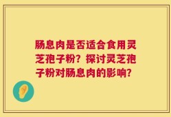 肠息肉是否适合食用灵芝孢子粉？探讨灵芝孢子粉对肠息肉的影响？