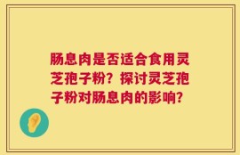 肠息肉是否适合食用灵芝孢子粉？探讨灵芝孢子粉对肠息肉的影响？