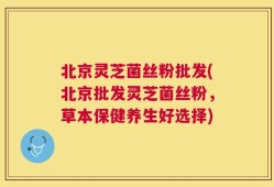 北京灵芝菌丝粉批发(北京批发灵芝菌丝粉，草本保健养生好选择)