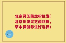 北京灵芝菌丝粉批发(北京批发灵芝菌丝粉，草本保健养生好选择)