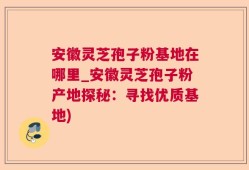 安徽灵芝孢子粉基地在哪里_安徽灵芝孢子粉产地探秘：寻找优质基地)