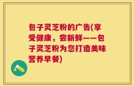 包子灵芝粉的广告(享受健康，尝新鲜——包子灵芝粉为您打造美味营养早餐)