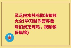 灵芝隔水炖鸡做法视频大全(学习制作营养美味的灵芝炖鸡，视频教程集锦)
