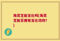 海灵芝能玉化吗(海灵芝能否拥有玉化功效？)
