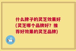 什么牌子的灵芝效果好(灵芝哪个品牌好？推荐好效果的灵芝品牌)