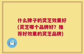 什么牌子的灵芝效果好(灵芝哪个品牌好？推荐好效果的灵芝品牌)