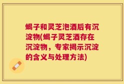 蝎子和灵芝泡酒后有沉淀物(蝎子灵芝酒存在沉淀物，专家揭示沉淀的含义与处理方法)