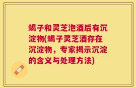蝎子和灵芝泡酒后有沉淀物(蝎子灵芝酒存在沉淀物，专家揭示沉淀的含义与处理方法)