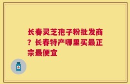 长春灵芝孢子粉批发商？长春特产哪里买最正宗最便宜