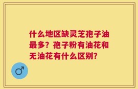 什么地区缺灵芝孢子油最多？孢子粉有油花和无油花有什么区别？