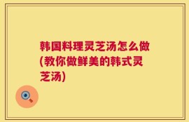 韩国料理灵芝汤怎么做(教你做鲜美的韩式灵芝汤)