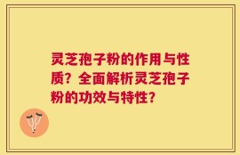灵芝孢子粉的作用与性质？全面解析灵芝孢子粉的功效与特性？