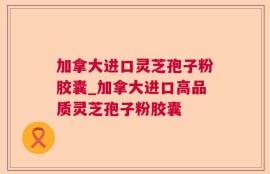加拿大进口灵芝孢子粉胶囊_加拿大进口高品质灵芝孢子粉胶囊