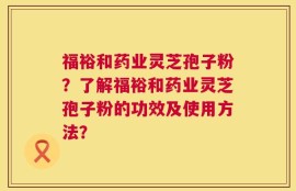 福裕和药业灵芝孢子粉？了解福裕和药业灵芝孢子粉的功效及使用方法？