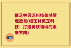 根芝林灵芝科技美肤管理远景(根芝林灵芝科技：打造美肤领域的未来方向)