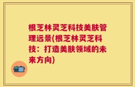 根芝林灵芝科技美肤管理远景(根芝林灵芝科技：打造美肤领域的未来方向)