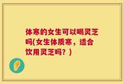 体寒的女生可以喝灵芝吗(女生体质寒，适合饮用灵芝吗？)