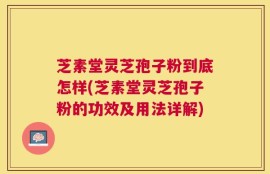 芝素堂灵芝孢子粉到底怎样(芝素堂灵芝孢子粉的功效及用法详解)