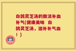 白鸽灵芝汤的做法补血补气(健康美味  白鸽灵芝汤，滋补补气血！)