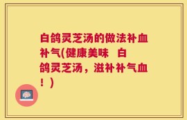 白鸽灵芝汤的做法补血补气(健康美味  白鸽灵芝汤，滋补补气血！)