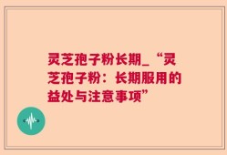 灵芝孢子粉长期_“灵芝孢子粉：长期服用的益处与注意事项”