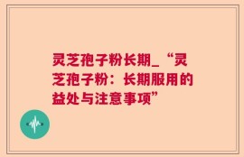 灵芝孢子粉长期_“灵芝孢子粉：长期服用的益处与注意事项”