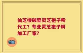 仙芝楼破壁灵芝孢子粉代工？专业灵芝孢子粉加工厂家？