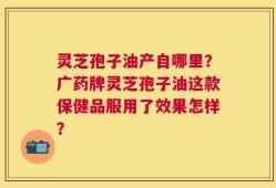 灵芝孢子油产自哪里？广药牌灵芝孢子油这款保健品服用了效果怎样？