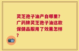 灵芝孢子油产自哪里？广药牌灵芝孢子油这款保健品服用了效果怎样？