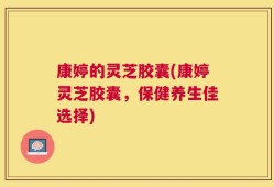 康婷的灵芝胶囊(康婷灵芝胶囊，保健养生佳选择)
