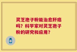 灵芝孢子粉能治愈肝癌吗？科学家对灵芝孢子粉的研究和应用？