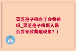 灵芝孢子粉吃了会黄疸吗_灵芝孢子粉摄入是否会导致黄疸现象？)